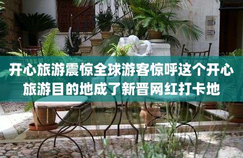 开心旅游震惊全球游客惊呼这个开心旅游目的地成了新晋网红打卡地