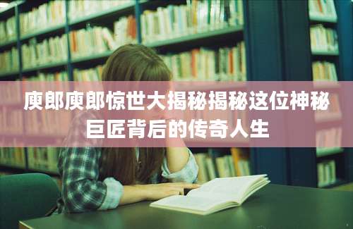 庾郎庾郎惊世大揭秘揭秘这位神秘巨匠背后的传奇人生