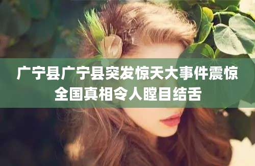 广宁县广宁县突发惊天大事件震惊全国真相令人瞠目结舌