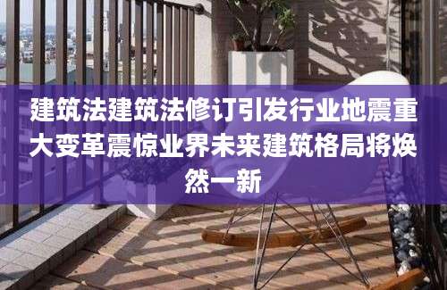 建筑法建筑法修订引发行业地震重大变革震惊业界未来建筑格局将焕然一新