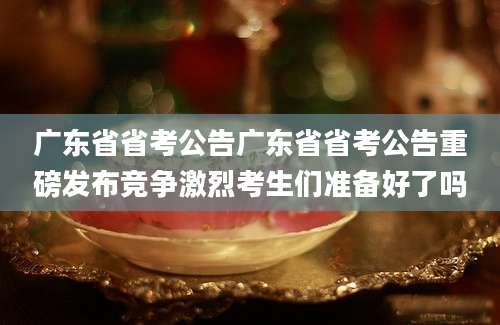 广东省省考公告广东省省考公告重磅发布竞争激烈考生们准备好了吗