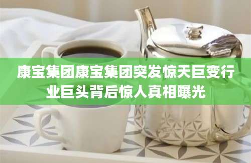 康宝集团康宝集团突发惊天巨变行业巨头背后惊人真相曝光