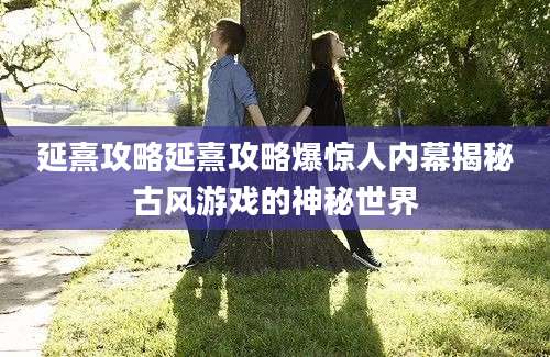 延熹攻略延熹攻略爆惊人内幕揭秘古风游戏的神秘世界