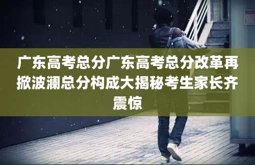 广东高考总分广东高考总分改革再掀波澜总分构成大揭秘考生家长齐震惊