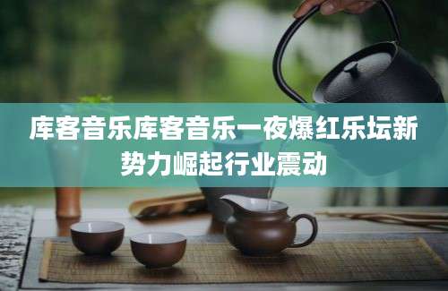 库客音乐库客音乐一夜爆红乐坛新势力崛起行业震动