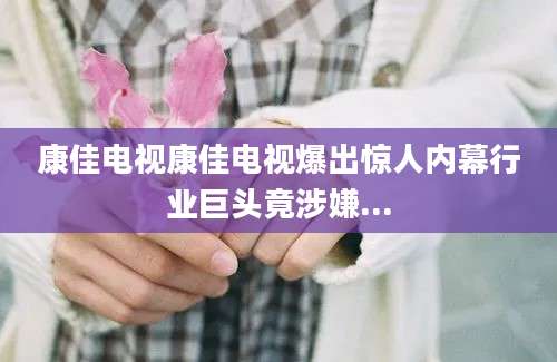 康佳电视康佳电视爆出惊人内幕行业巨头竟涉嫌...