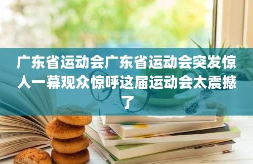 广东省运动会广东省运动会突发惊人一幕观众惊呼这届运动会太震撼了