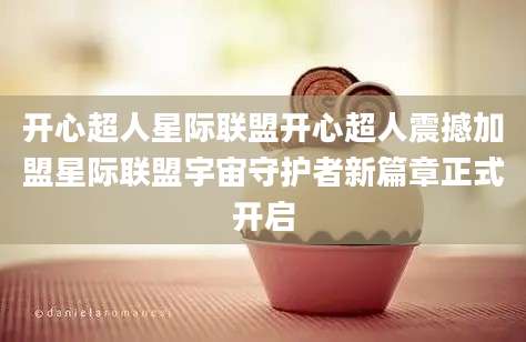 开心超人星际联盟开心超人震撼加盟星际联盟宇宙守护者新篇章正式开启