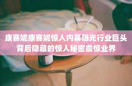 康赛妮康赛妮惊人内幕曝光行业巨头背后隐藏的惊人秘密震惊业界