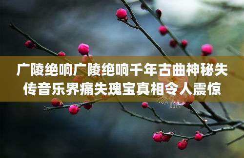 广陵绝响广陵绝响千年古曲神秘失传音乐界痛失瑰宝真相令人震惊
