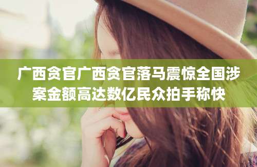 广西贪官广西贪官落马震惊全国涉案金额高达数亿民众拍手称快