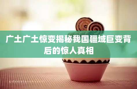 广土广土惊变揭秘我国疆域巨变背后的惊人真相