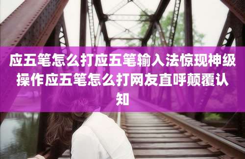应五笔怎么打应五笔输入法惊现神级操作应五笔怎么打网友直呼颠覆认知