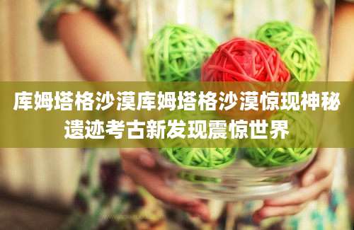 库姆塔格沙漠库姆塔格沙漠惊现神秘遗迹考古新发现震惊世界