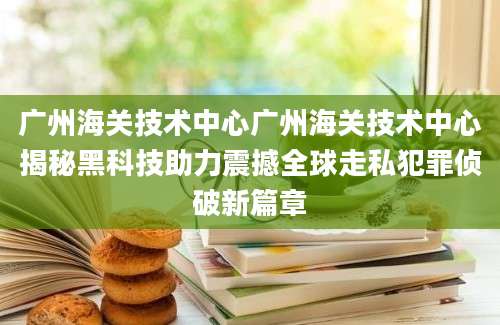 广州海关技术中心广州海关技术中心揭秘黑科技助力震撼全球走私犯罪侦破新篇章