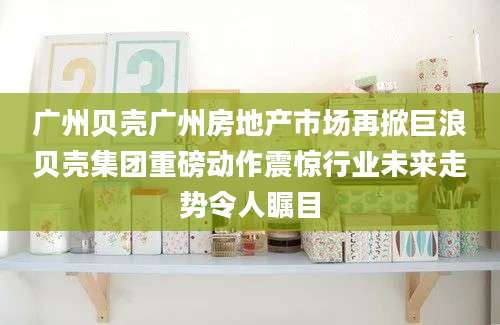 广州贝壳广州房地产市场再掀巨浪贝壳集团重磅动作震惊行业未来走势令人瞩目