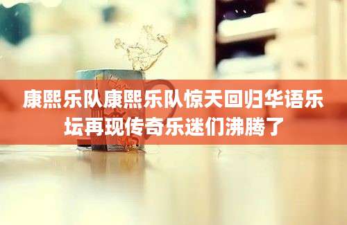 康熙乐队康熙乐队惊天回归华语乐坛再现传奇乐迷们沸腾了