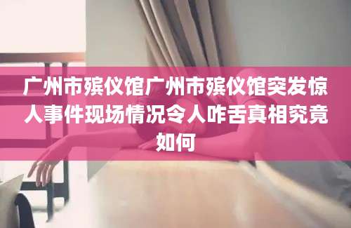 广州市殡仪馆广州市殡仪馆突发惊人事件现场情况令人咋舌真相究竟如何