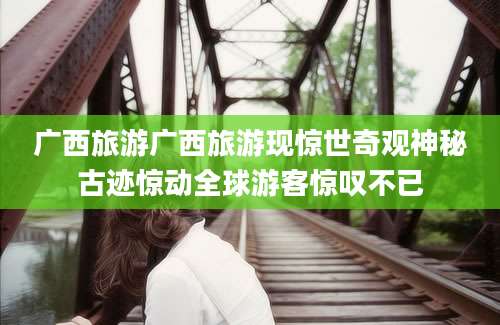 广西旅游广西旅游现惊世奇观神秘古迹惊动全球游客惊叹不已