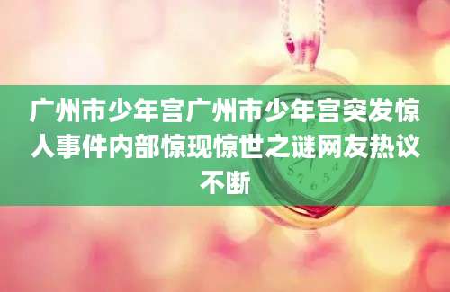 广州市少年宫广州市少年宫突发惊人事件内部惊现惊世之谜网友热议不断