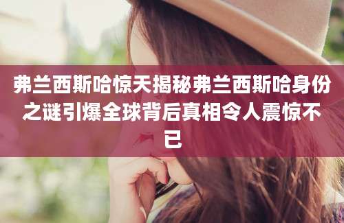 弗兰西斯哈惊天揭秘弗兰西斯哈身份之谜引爆全球背后真相令人震惊不已