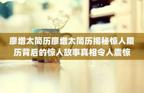 廖增太简历廖增太简历揭秘惊人履历背后的惊人故事真相令人震惊