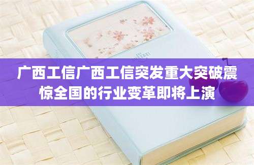 广西工信广西工信突发重大突破震惊全国的行业变革即将上演