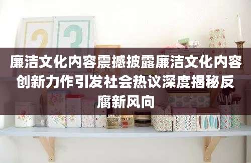 廉洁文化内容震撼披露廉洁文化内容创新力作引发社会热议深度揭秘反腐新风向