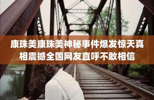康珠美康珠美神秘事件爆发惊天真相震撼全国网友直呼不敢相信