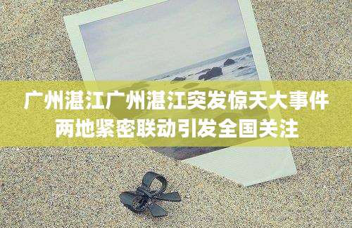 广州湛江广州湛江突发惊天大事件两地紧密联动引发全国关注