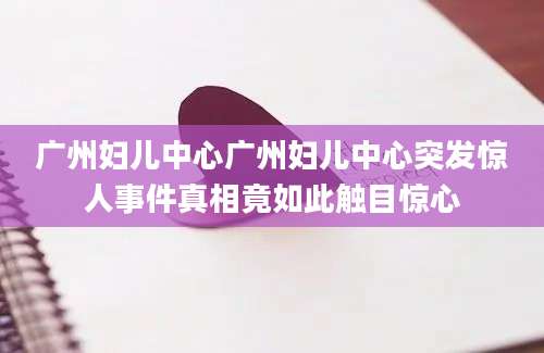 广州妇儿中心广州妇儿中心突发惊人事件真相竟如此触目惊心