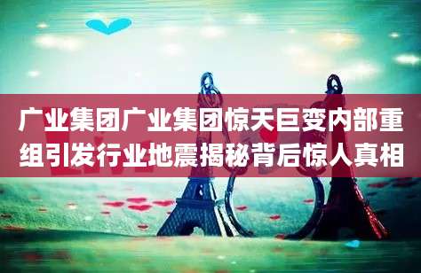 广业集团广业集团惊天巨变内部重组引发行业地震揭秘背后惊人真相