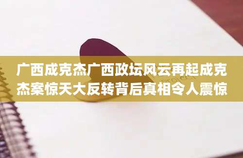 广西成克杰广西政坛风云再起成克杰案惊天大反转背后真相令人震惊