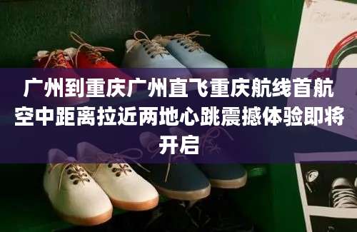 广州到重庆广州直飞重庆航线首航空中距离拉近两地心跳震撼体验即将开启