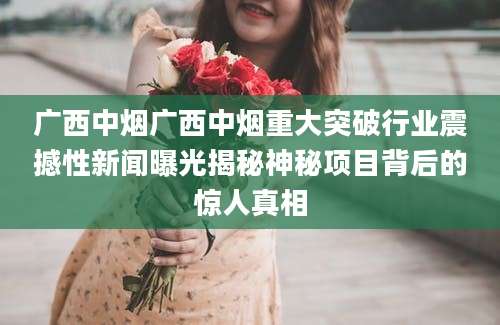 广西中烟广西中烟重大突破行业震撼性新闻曝光揭秘神秘项目背后的惊人真相