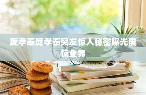 庞孝泰庞孝泰突发惊人秘密曝光震惊业界