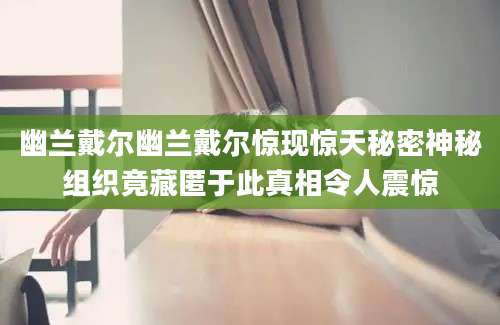 幽兰戴尔幽兰戴尔惊现惊天秘密神秘组织竟藏匿于此真相令人震惊