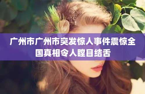广州市广州市突发惊人事件震惊全国真相令人瞠目结舌