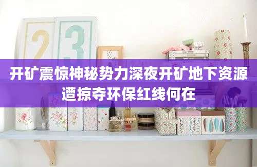 开矿震惊神秘势力深夜开矿地下资源遭掠夺环保红线何在