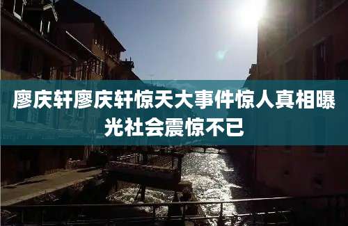 廖庆轩廖庆轩惊天大事件惊人真相曝光社会震惊不已