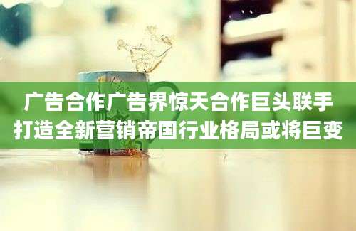 广告合作广告界惊天合作巨头联手打造全新营销帝国行业格局或将巨变