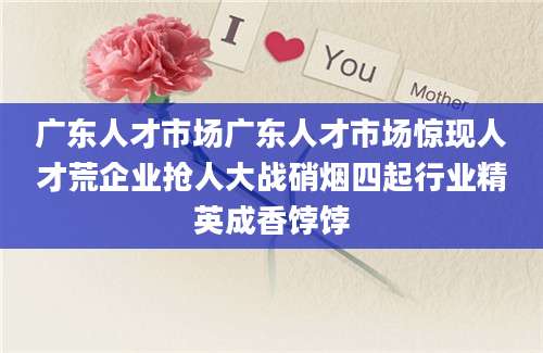 广东人才市场广东人才市场惊现人才荒企业抢人大战硝烟四起行业精英成香饽饽