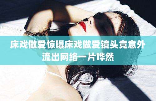 床戏做爱惊曝床戏做爱镜头竟意外流出网络一片哗然