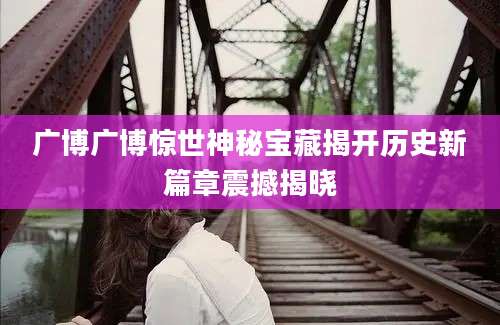 广博广博惊世神秘宝藏揭开历史新篇章震撼揭晓