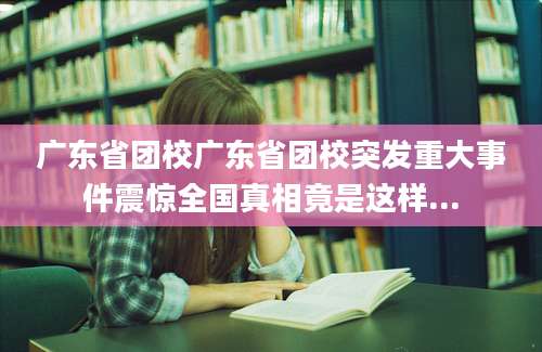 广东省团校广东省团校突发重大事件震惊全国真相竟是这样...