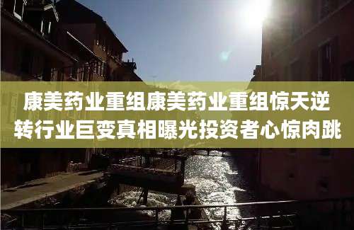 康美药业重组康美药业重组惊天逆转行业巨变真相曝光投资者心惊肉跳