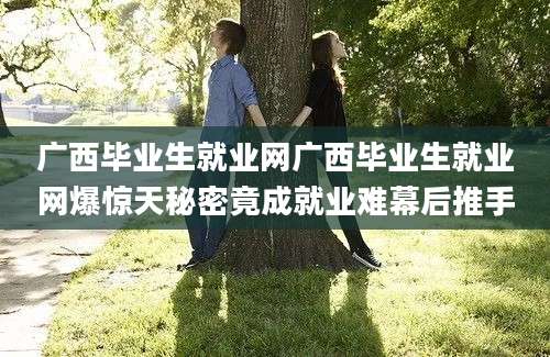 广西毕业生就业网广西毕业生就业网爆惊天秘密竟成就业难幕后推手