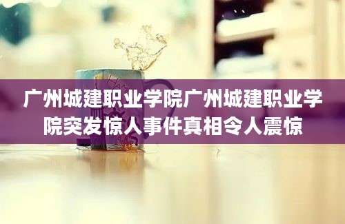 广州城建职业学院广州城建职业学院突发惊人事件真相令人震惊