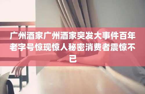 广州酒家广州酒家突发大事件百年老字号惊现惊人秘密消费者震惊不已