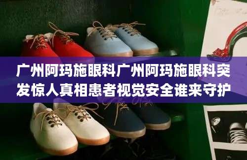 广州阿玛施眼科广州阿玛施眼科突发惊人真相患者视觉安全谁来守护